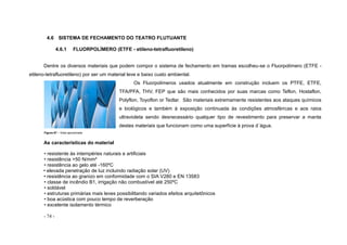 - 74 -
4.6 SISTEMA DE FECHAMENTO DO TEATRO FLUTUANTE
4.6.1 FLUORPOLÍMERO (ETFE - etileno-tetrafluoretileno)
Dentre os diversos materiais que podem compor o sistema de fechamento em tramas escolheu-se o Fluorpolímero (ETFE -
etileno-tetrafluoretileno) por ser um material leve e baixo custo ambiental.
Os Fluorpolímeros usados atualmente em construção incluem os PTFE, ETFE,
TFA/PFA, THV, FEP que são mais conhecidos por suas marcas como Teflon, Hostaflon,
Polyflon, Toyoflon or Tedlar. São materiais extremamente resistentes aos ataques químicos
e biológicos e também à exposição continuada às condições atmosféricas e aos raios
ultravioleta sendo desnecessário qualquer tipo de revestimento para preservar a manta
destes materiais que funcionam como uma superfície à prova d´água.
Figura 67 – Vista aproximada
As características do material
• resistente às intempéries naturais e artificiais
• resistência >50 N/mm²
• resistência ao gelo até -160ºC
• elevada penetração de luz incluindo radiação solar (UV)
• resistência ao granizo em conformidade com o SIA V280 e EN 13583
• classe de incêndio B1, irrigação não combustível até 250ºC
• soldável
• estruturas primárias mais leves possibilitando variados efeitos arquitetônicos
• boa acústica com pouco tempo de reverberação
• excelente isolamento térmico
 