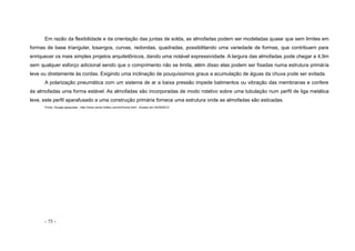 - 75 -
Em razão da flexibilidade e da orientação das juntas de solda, as almofadas podem ser modeladas quase que sem limites em
formas de base triangular, losangos, curvas, redondas, quadradas, possibilitando uma variedade de formas, que contribuem para
enriquecer os mais simples projetos arquitetônicos, dando uma notável expressividade. A largura das almofadas pode chegar a 4,9m
sem qualquer esforço adicional sendo que o comprimento não se limita, além disso elas podem ser fixadas numa estrutura primária
leve ou diretamente às cordas. Exigindo uma inclinação de pouquíssimos graus a acumulação de águas da chuva pode ser evitada.
A polarização pneumática com um sistema de ar a baixa pressão impede batimentos ou vibração das membranas e confere
às almofadas uma forma estável. As almofadas são incorporadas de modo rotativo sobre uma tubulação num perfil de liga metálica
leve, este perfil aparafusado a uma construção primária fornece uma estrutura onde as almofadas são esticadas.
Fonte: Google pesquisas - http://www.vector-foiltec.com/en/home.html - Acesso em 24/09/2012
 