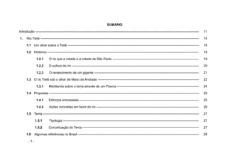 - 5 -
SUMÁRIO
Introdução -------------------------------------------------------------------------------------------------------------------------------------------------------- 11
1. Rio Tiete --------------------------------------------------------------------------------------------------------------------------------------------------- 14
1.1 Um olhar sobre o Tietê -------------------------------------------------------------------------------------------------------------------------- 16
1.2 Histórico -------------------------------------------------------------------------------------------------------------------------------------------- 18
1.2.1 O rio que a cidade e a cidade de São Paulo -------------------------------------------------------------------------------- 19
1.2.2 O sufoco do rio ---------------------------------------------------------------------------------------------------------------------- 20
1.2.3 O renascimento de um gigante ------------------------------------------------------------------------------------------------- 21
1.3 O rio Tietê sob o olhar de Mario de Andrade ---------------------------------------------------------------------------------------------- 22
1.3.1 Meditando sobre o tema através de um Poema ---------------------------------------------------------------------------- 24
1.4 Propostas ------------------------------------------------------------------------------------------------------------------------------------------- 25
1.4.1 Esforços entusiastas --------------------------------------------------------------------------------------------------------------- 25
1.4.2 Ações concretas em favor do rio ----------------------------------------------------------------------------------------------- 26
1.5 Tema ------------------------------------------------------------------------------------------------------------------------------------------------- 27
1.5.1 Tipologia ------------------------------------------------------------------------------------------------------------------------------ 27
1.5.2 Conceituação do Tema ------------------------------------------------------------------------------------------------------------ 27
1.6 Algumas referências no Brasil ---------------------------------------------------------------------------------------------------------------- 28
 