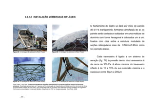 - 77 -
4.6.1.2 INSTALAÇÃO MEMBRANAS INFLÁVEIS
Figura 68 – A montagem da estrutura do Édem Project Figura 69 – A montagem da estrutura do Édem Project
Figura 70 – A montagem da estrutura do Édem Project Figura 71 – A montagem da estrutura do Édem Project
Fonte: DINIZ, João Valle. Estruturas Geodésicas: Estudos retrospectivos e proposta para um espaço de educação
ambiental. Dissertação apresentada ao Programa de Pós-Graduação do Departamento de Engenharia Civil da Escola de Minas
da Universidade Federal de Ouro Preto, como parte integrante dos requisitos para obtenção do título de Mestre em Engenharia
Civil, área de concentração: Construção Metálica. Disponível em PDF em Google pesquisas. Ouro Preto, 2006.
O fechamento do teatro se dará por meio de painéis
de ETFE transparente, formando almofadas de ar, os
painéis serão cortados e soldados em uma moldura de
alumínio com forma hexagonal e colocados um a um,
fixados com clips sobre a estrutura modulada de
seções retangulares ocas de 0.50cmx1.30cm como
no exemplo abaixo.
Cada travesseiro é ligado a um sistema de
aeração (fig. 71). A pressão dentro dos travesseiros é
de cerca de 300 Pa. A altura máxima do travesseiro
inflado é de 10 a 15% de sua extensão máxima e a
espessura entre 50μm a 200μm
 