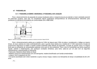 - 78 -
4.7 PASSARELAS
4.7.1 PASSARELA SOBRE A MARGINAL E PASSARELA DE LIGAÇÃO
Para o desenvolvimento da passarela de acesso localizada sobre a marginal procurou-se atender a maior variedade possível
de potenciais usuários, para isso, foi considerado alguns parâmetros antropométricos de dimensionamento relevantes para
portadores de deficiência ambulatória em conformidade com a NBR 9050.
Figura 72 - Parâmetros antropométricos relevantes para portadores de deficiência ambulatória. Fonte: NBR 9050
Para o dimensionamento adotou-se a medida de 3.00m de largura para 3.50m de altura, considerando o tráfego ao mesmo
tempo, de duas cadeiras de rodas confortavelmente, para o guarda corpo adotou-se a medida de h=1.00m exercendo a função de
proporcionar segurança no trajeto e impedir quedas acidentais pelas laterais da passarela, a função do guarda corpo é a mesma
tanto para os portadores de necessidades especiais como para os não portadores. Para o piso foi considerado que tenha superfície
regular, estável e antiderrapante, sob quaisquer condições climáticas, para tanto, optou-se por um piso com as seguintes
características e especificações do fabricante:
• Fabricante: Madereira Base Sólida do Brasil
• Madeira maciça de massaranduba com anti derrapante, madeira beneficiada com bordas arredondadas
• Largura 14cm e espessura de 2cm
• Cor pardo esverdeado sem cheiro resistente a cupins, brocas, fungos, insetos e às intempéries do tempo e durabilidade de 20 a 40
anos.
 