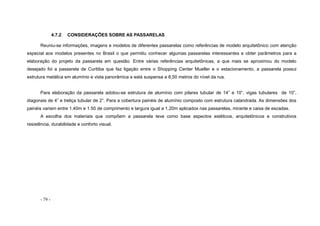 - 79 -
4.7.2 CONSIDERAÇÕES SOBRE AS PASSARELAS
Reuniu-se informações, imagens e modelos de diferentes passarelas como referências de modelo arquitetônico com atenção
especial aos modelos presentes no Brasil o que permitiu conhecer algumas passarelas interessantes e obter parâmetros para a
elaboração do projeto da passarela em questão. Entre várias referências arquitetônicas, a que mais se aproximou do modelo
desejado foi a passarela de Curitiba que faz ligação entre o Shopping Center Mueller e o estacionamento, a passarela possui
estrutura metálica em alumínio e vista panorâmica e está suspensa a 8,50 metros do nível da rua.
Para elaboração da passarela adotou-se estrutura de alumínio com pilares tubular de 14” e 10“, vigas tubulares de 10”,
diagonais de 4” e treliça tubular de 2”. Para a cobertura painéis de alumínio composto com estrutura calandrada. As dimensões dos
painéis variam entre 1.40m e 1.50 de comprimento e largura igual a 1.20m aplicados nas passarelas, mirante e caixa de escadas.
A escolha dos materiais que compõem a passarela teve como base aspectos estéticos, arquitetônicos e construtivos
resistência, durabilidade e conforto visual.
 