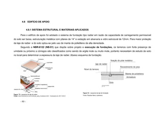 - 80 -
4.8 EDIFÍCIO DE APOIO
4.8.1 SISTEMA ESTRUTURAL E MATERIAIS APLICADOS
Para o edifício de apoio foi adotado o sistema de fundação tipo radier em razão da capacidade de carregamento permissível
do solo ser baixa, estruturação metálica com pilares de 14” e vedação em alvenaria e vidro estrutural de 12mm. Para maior proteção
da laje de radier e do solo optou-se pelo uso de manta de polietileno de alta densidade.
Segundo a NBR-6122 (NB-51) que dispõe sobre projeto e execução de fundações, os terrenos com forte presença de
umidade ou próximo a córregos são classificados como sendo de argila mole ou muito mole, portanto necessitam de estudo de solo
no local para determinar a espessura da laje de radier. Abaixo esquema de fundação.
Figura 73 – esquema da laje de radier
Fonte: www.fkcomercio.com.br/dicas_para_fundacao.html - Acessado em 25/11/2012
Figura 74 – esquema da laje de fundação
Fonte: Estudos Nanci Justiniano
 