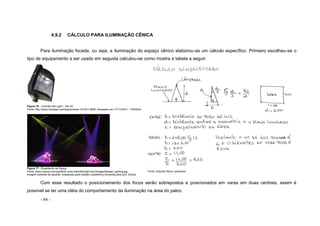 - 84 -
4.9.2 CÁLCULO PARA ILUMINAÇÃO CÊNICA
Para iluminação focada, ou seja, a iluminação do espaço cênico elaborou-se um cálculo específico. Primeiro escolheu-se o
tipo de equipamento a ser usado em seguida calculou-se como mostra a tabela a seguir:
Figura 76 – Canhão Set Light – Par 20
Fonte: http://www.induspar.com/loja/produto-101201-2856- Acessado em 17/11/2012 - 13h53min
Figura 77 - Espetáculo de Dança
Fonte: www.luxious.com/portifolio www.blainekimball.com/images/theater_lighting.jpg
Imagem extraída da apostila preparada para trabalho acadêmico fornecida pela prof. Eliana
Fonte: Estudos Nanci Justiniano
Com esse resultado o posicionamento dos focos serão sobrepostos e posicionados em varas em duas centrais, assim é
possível se ter uma idéia do comportamento da iluminação na área do palco.
 