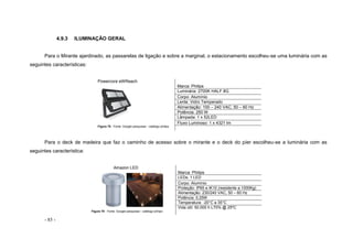- 85 -
4.9.3 ILUMINAÇÃO GERAL
Para o Mirante ajardinado, as passarelas de ligação e sobre a marginal, o estacionamento escolheu-se uma luminária com as
seguintes características:
Powercore eWReach
Figura 78 - Fonte: Google pesquisas - catálogo philips
Marca: Philips
Luminária: 2700K HALF 8G
Corpo: Alumínio
Lente: Vidro Temperado
Alimentação: 100 – 240 VAC, 50 – 60 Hz
Potência: 250 W
Lâmpada: 1 x 52LED
Fluxo Luminoso: 1 x 4321 lm
Para o deck de madeira que faz o caminho de acesso sobre o mirante e o deck do píer escolheu-se a luminária com as
seguintes característica:
Amazon LED
Figura 79 - Fonte: Google pesquisas - catálogo philips
Marca: Philips
LEDs: 1 LED
Corpo: Alumínio
Proteção: IP65 e IK10 (resistente a 1000Kg)
Alimentação: 230/240 VAC, 50 – 60 Hz
Potência: 0,25W
Temperatura: -20°C a 35°C
Vida útil: 50.000 h L70% @ 25ºC
 