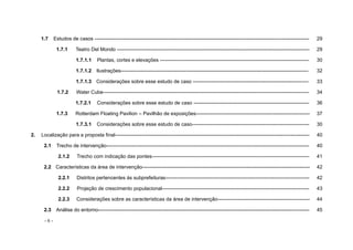 - 6 -
1.7 Estudos de casos -------------------------------------------------------------------------------------------------------------------------------- 29
1.7.1 Teatro Del Mondo ------------------------------------------------------------------------------------------------------------------- 29
1.7.1.1 Plantas, cortes e elevações ----------------------------------------------------------------------------------------- 30
1.7.1.2 Ilustrações---------------------------------------------------------------------------------------------------------------- 32
1.7.1.3 Considerações sobre esse estudo de caso --------------------------------------------------------------------- 33
1.7.2 Water Cube--------------------------------------------------------------------------------------------------------------------------- 34
1.7.2.1 Considerações sobre esse estudo de caso --------------------------------------------------------------------- 36
1.7.3 Rotterdam Floating Pavilion – Pavilhão de exposições-------------------------------------------------------------------- 37
1.7.3.1 Considerações sobre esse estudo de caso---------------------------------------------------------------------- 30
2. Localização para a proposta final-------------------------------------------------------------------------------------------------------------------- 40
2.1 Trecho de intervenção------------------------------------------------------------------------------------------------------------------------- 40
2.1.2 Trecho com indicação das pontes---------------------------------------------------------------------------------------------- 41
2.2 Características da área de intervenção---------------------------------------------------------------------------------------------------- 42
2.2.1 Distritos pertencentes às subprefeituras-------------------------------------------------------------------------------------- 42
2.2.2 Projeção de crescimento populacional---------------------------------------------------------------------------------------- 43
2.2.3 Considerações sobre as características da área de intervenção------------------------------------------------------- 44
2.3 Análise do entorno------------------------------------------------------------------------------------------------------------------------------ 45
 