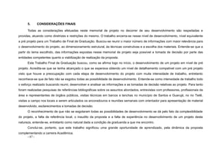 - 87 -
5. CONSIDERAÇÕES FINAIS
Todas as considerações efetuadas neste memorial de projeto no decorrer de seu desenvolvimento são respeitadas e
providas, atuando como diretrizes e restrições do mesmo. O trabalho encerra-se nesse nível de desenvolvimento, nível equivalente
a pré projeto para um Trabalho de Final de Graduação. Buscou-se reunir o maior número de informações com maior relevância para
o desenvolvimento do projeto, ao dimensionamento estrutural, às técnicas construtivas e a escolha dos materiais. Entende-se que a
partir do tema escolhido, das informações expostas nesse memorial de projeto seja possível a tomada de decisão por parte das
entidades competentes quanto a viabilização de realização da proposta.
Este Trabalho Final de Graduação buscou, como se afirma logo no início, o desenvolvimento de um projeto em nível de pré
projeto. Acredita-se que se tenha alcançado o que se esperava obtendo um nível de detalhamento compatível com um pré projeto
visto que houve a preocupação com cada etapa de desenvolvimento do projeto com muita intensidade de trabalho, entretanto
reconhece-se que de fato não se esgotou todas as possibilidade de desenvolvimento. Entende-se como intensidade de trabalho todo
o esforço realizado buscando reunir, desenvolver e analisar as informações e as tomadas de decisão relativas ao projeto. Para tanto
foram realizadas pesquisas de referências bibliográficas sobre os assuntos abordados, entrevistas com professores, profissionais da
área e representantes de órgãos públicos, visitas técnicas em barcos e lanchas no município de Santos e Guarujá, no rio Tietê,
visitas a campo nos locais a serem articulados os ancoradouros e reuniões semanais com orientador para apresentação de material
desenvolvido, esclarecimentos e tomadas de decisão.
O reconhecimento de que não se esgotaram todas as possibilidades de desenvolvimento se dá pelo fato da complexibilidade
do projeto, a falta de referência local, o inaudito da proposta e a falta de experiência no desenvolvimento de um projeto desta
natureza, entende-se, entretanto como natural dada a condição de graduanda a que me encontro.
Conclui-se, portanto, que este trabalho significou uma grande oportunidade de aprendizado, pela dinâmica da proposta
complementando a carreira Acadêmica.
 