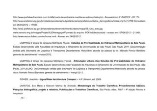 - 90 -
http://www.portalsaofrancisco.com.br/alfa/mario-de-andrade/a-meditacao-sobre-o-tiete.php - Acessado em 21/04/2012 - 22:17h.
http://www.prefeitura.sp.gov.br/cidade/secretarias/subprefeituras/subprefeituras/dados_demograficos/index.php?p=12758 Consultado
em 06/04/2012 – 17h00.
http://ww2.prefeitura.sp.gov.br/secretarias/desenvolvimentourbano/mapa/06_Uso_solo.jpg.
www.transrio.eng.br/images/Projeto%20Navega.pdfFormato do arquivo: PDF/Adobe Acrobat – acesso em: 07/04/2012 – 21:00h.
http://www.vector-foiltec.com/en/home.html - Acesso em 24/09/2012.
LABPROJ-2 Grupo de pesquisa Metrópole Fluvial. Estudos de Pré-Viabilidade do Hidroanel Metropolitano de São Paulo.
Estudo desenvolvido pela Faculdade de Arquitetura e Urbanismo da Universidade de São Paulo. São Paulo, 2011. Documentação
cedida pela Secretaria de Logística e Transportes Departamento Hidroviário através da pessoa do sr. Marcelo Poncci Bandeira
gerente de atendimento – março/2012.
LABPROJ-2 Grupo de pesquisa Metrópole Fluvial. Articulação Urbana Dos Estudos De Pré-Viabilidade do Hidroanel
Metropolitano de São Paulo. Estudo desenvolvido pela Faculdade de Arquitetura e Urbanismo da Universidade de São Paulo. São
Paulo, 2011JULHO. Documentação cedida pela Secretaria de Logística e Transportes Departamento Hidroviário através da pessoa
do sr. Marcelo Poncci Bandeira gerente de atendimento – março/2012.
FISHER, Joachim – Água/Water Architecture Compact – H.F.Ullmann, ed. 2009.
LAKATOS, Eva Maria e Marconi Marina de Andrade, Metodologia do Trabalho Científico; Procedimentos básicos,
Pesquisa bibliográfica, projeto e relatório, Publicações e Trabalhos Científicos, São Paulo, Atlas, 1987 – 4ª edição Revista e
Ampliada.
 