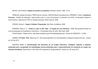 - 91 -
NEVES, Laert Pedreira, Adoção do partido na arquitetura, Salvador, Edubra, 1998 – 2ª ed.
ORNELAS, Isabela Gonçalves; PIRES Simone Campos; SANTOS Beatriz Gonçalves dos, STERNADT, Cristina. Arquitetura
Flutuante –Trabalho de edificação I desenvolvido para a o curso de Arquitetura e Urbanismo da UFSC- Universidade Federal de
Santa Catarina, disponível em PDF em Google pesquisas, Santa Catarina, 2008.
PESSOA, Denise F., Utopia e Cidades: Proposições. São Paulo: AnnaBlume, 2006.
PINHEIRO, Maria A. S. - Cultura e Lazer no Rio Tietê – O resgate de uma referência - 2008. Monografia(conclusão do
curso de graduação em Arquitetura e Urbanismo) – Universidade Nove de Julho, São Paulo, 2008.
Portal Emplasa – Disponível em: http://www.emplasa.sp.gov.br/emplasa/gsp/gsp.asp - Acesso em 06/04/2012 – 12:00h.
SABESP. O Projeto Tietê. Disponível em: http:/www.projetotiete.com.br/projetotiete/rio_tiete/percurso/percurso.asp - Acesso
em: 06 mar 2012.
SANTANA, Walter A. Caracterização dos elementos de um projeto hidroviário, vantagens, aspectos e impactos
ambientais para a proposição de metodologias técnico-ambientais para o desenvolvimento do transporte de cargas nas
hidrovias brasileiras. Disponível em: http://www.uff.br/engevista/3_6Engevista6.pdf - Acesso em: 06 março 2012.
 
