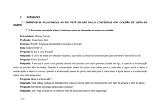 - 92 -
7. APÊNDICES
7.1 ENTREVISTAS RELACINADAS AO RIO TIETÊ EM SÃO PAULO CONCEDIDAS POR OCASIÃO DE VISITA EM
CAMPO
7.1.2 Entrevista concedida à Nanci Justiniano sobre as dimensões da eclusa do cebolão.
Entrevistado: Sidney Camilo
Profissão: Engenheiro Civil
Empresa: EMAE- Empresa Metropolitana de Água e Energia
Data: Setembro/2012
Pergunta: O que é uma Eclusa?
Resposta: É como se fosse um elevador aquático, que sobe ou desce as embarcações para vencerem desníveis do rio.
Pergunta: Como funciona?
Resposta: A eclusa é como uma grande câmara de concreto com dois grandes portões de aço, e quando a embarcação
entra os portões são fechados. Quando a embarcação passa do ponto mais baixo para o mais alto a água entra e eleva a
embarcação e assim o inverso, quando a embarcação passa do ponto mais alto para o mais baixo a água escoa e a embarcação
desce com toda segurança.
Pergunta: Qual é a dimensão?
Resposta: Esta eclusa (eclusa do cebolão) tem mais ou menos 120m de comprimento com 12m de largura e 10m de altura
Pergunta: Um barco consegue atravessar a eclusa?
Resposta: Sim, mas precisa ter no máximo 10m de boca para fazê-lo com segurança.
 