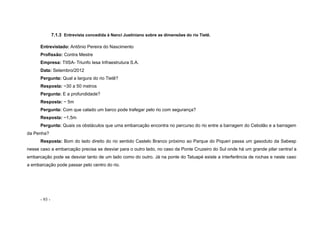 - 93 -
7.1.3 Entrevista concedida à Nanci Justiniano sobre as dimensões do rio Tietê.
Entrevistado: Antônio Pereira do Nascimento
Profissão: Contra Mestre
Empresa: TIISA- Triunfo Iesa Infraestrutura S.A.
Data: Setembro/2012
Pergunta: Qual a largura do rio Tietê?
Resposta: ~30 a 50 metros
Pergunta: E a profundidade?
Resposta: ~ 5m
Pergunta: Com que calado um barco pode trafegar pelo rio com segurança?
Resposta: ~1,5m
Pergunta: Quais os obstáculos que uma embarcação encontra no percurso do rio entre a barragem do Cebolão e a barragem
da Penha?
Resposta: Bom do lado direito do rio sentido Castelo Branco próximo ao Parque do Piqueri passa um gasoduto da Sabesp
nesse caso a embarcação precisa se desviar para o outro lado, no caso da Ponte Cruzeiro do Sul onde há um grande pilar central a
embarcação pode se desviar tanto de um lado como do outro. Já na ponte do Tatuapé existe a interferência de rochas e neste caso
a embarcação pode passar pelo centro do rio.
 