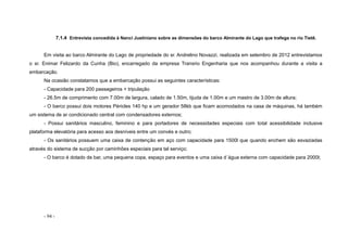 - 94 -
7.1.4 Entrevista concedida à Nanci Justiniano sobre as dimensões do barco Almirante do Lago que trafega no rio Tietê.
Em visita ao barco Almirante do Lago de propriedade do sr. Andrelino Novazzi, realizada em setembro de 2012 entrevistamos
o sr. Enimar Felizardo da Cunha (Bio), encarregado da empresa Transrio Engenharia que nos acompanhou durante a visita a
embarcação.
Na ocasião constatamos que a embarcação possui as seguintes características:
- Capacidade para 200 passageiros + tripulação
- 26.5m de comprimento com 7.00m de largura, calado de 1.50m, tijuda de 1.00m e um mastro de 3.00m de altura;
- O barco possui dois motores Péricles 140 hp e um gerador 58kb que ficam acomodados na casa de máquinas, há também
um sistema de ar condicionado central com condensadores externos;
- Possui sanitários masculino, feminino e para portadores de necessidades especiais com total acessibilidade inclusive
plataforma elevatória para acesso aos desníveis entre um convés e outro;
- Os sanitários possuem uma caixa de contenção em aço com capacidade para 1500l que quando enchem são esvaziadas
através do sistema de sucção por caminhões especiais para tal serviço;
- O barco é dotado de bar, uma pequena copa, espaço para eventos e uma caixa d´água externa com capacidade para 2000l;
 