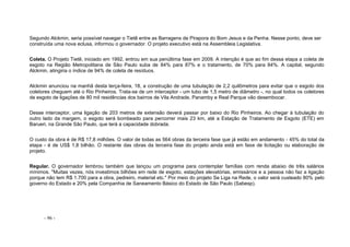 - 96 -
Segundo Alckmin, seria possível navegar o Tietê entre as Barragens de Pirapora do Bom Jesus e da Penha. Nesse ponto, deve ser
construída uma nova eclusa, informou o governador. O projeto executivo está na Assembleia Legislativa.
Coleta. O Projeto Tietê, iniciado em 1992, entrou em sua penúltima fase em 2009. A intenção é que ao fim dessa etapa a coleta de
esgoto na Região Metropolitana de São Paulo suba de 84% para 87% e o tratamento, de 70% para 84%. A capital, segundo
Alckmin, atingiria o índice de 94% de coleta de resíduos.
Alckmin anunciou na manhã desta terça-feira, 18, a construção de uma tubulação de 2,2 quilômetros para evitar que o esgoto dos
coletores cheguem até o Rio Pinheiros. Trata-se de um interceptor - um tubo de 1,5 metro de diâmetro -, no qual todos os coletores
de esgoto de ligações de 80 mil residências dos bairros de Vila Andrade, Panamby e Real Parque vão desembocar.
Desse interceptor, uma ligação de 203 metros de extensão deverá passar por baixo do Rio Pinheiros. Ao chegar à tubulação do
outro lado da margem, o esgoto será bombeado para percorrer mais 23 km, até a Estação de Tratamento de Esgoto (ETE) em
Barueri, na Grande São Paulo, que terá a capacidade dobrada.
O custo da obra é de R$ 17,8 milhões. O valor de todas as 564 obras da terceira fase que já estão em andamento - 45% do total da
etapa - é de US$ 1,8 bilhão. O restante das obras da terceira fase do projeto ainda está em fase de licitação ou elaboração de
projeto.
Regular. O governador lembrou também que lançou um programa para contemplar famílias com renda abaixo de três salários
mínimos. "Muitas vezes, nós investimos bilhões em rede de esgoto, estações elevatórias, emissários e a pessoa não faz a ligação
porque não tem R$ 1.700 para a obra, pedreiro, material etc." Por meio do projeto Se Liga na Rede, o valor será custeado 80% pelo
governo do Estado e 20% pela Companhia de Saneamento Básico do Estado de São Paulo (Sabesp).
 