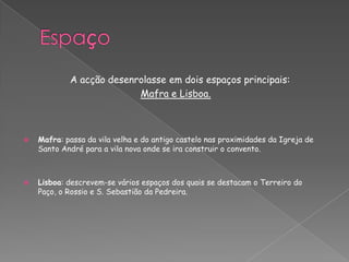 A acção desenrolasse em dois espaços principais:
Mafra e Lisboa.
 Mafra: passa da vila velha e do antigo castelo nas proximidades da Igreja de
Santo André para a vila nova onde se ira construir o convento.
 Lisboa: descrevem-se vários espaços dos quais se destacam o Terreiro do
Paço, o Rossio e S. Sebastião da Pedreira.
 