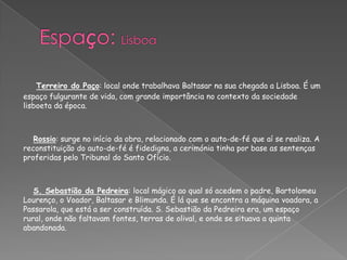 Terreiro do Paço: local onde trabalhava Baltasar na sua chegada a Lisboa. É um
espaço fulgurante de vida, com grande importância no contexto da sociedade
lisboeta da época.
Rossio: surge no início da obra, relacionado com o auto-de-fé que aí se realiza. A
reconstituição do auto-de-fé é fidedigna, a cerimónia tinha por base as sentenças
proferidas pelo Tribunal do Santo Ofício.
S. Sebastião da Pedreira: local mágico ao qual só acedem o padre, Bartolomeu
Lourenço, o Voador, Baltasar e Blimunda. É lá que se encontra a máquina voadora, a
Passarola, que está a ser construída. S. Sebastião da Pedreira era, um espaço
rural, onde não faltavam fontes, terras de olival, e onde se situava a quinta
abandonada.
 