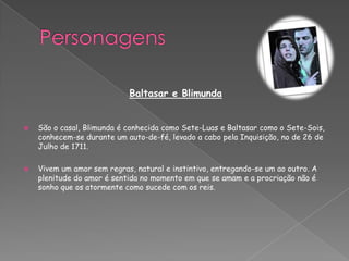 Baltasar e Blimunda
 São o casal, Blimunda é conhecida como Sete-Luas e Baltasar como o Sete-Sois,
conhecem-se durante um auto-de-fé, levado a cabo pela Inquisição, no de 26 de
Julho de 1711.
 Vivem um amor sem regras, natural e instintivo, entregando-se um ao outro. A
plenitude do amor é sentida no momento em que se amam e a procriação não é
sonho que os atormente como sucede com os reis.
 