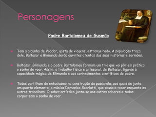 Padre Bartolomeu de Gusmão
 Tem a alcunha de Voador, gosta de viagens, estrangeirado. A população troça
dele, Baltasar e Blimunda serão ouvintes atentos das suas histórias e sermões.
 Baltasar, Blimunda e o padre Bartolomeu formam um trio que vai pôr em prática
o sonho de voar. Assim, o trabalho físico e artesanal, de Baltasar, liga-se à
capacidade mágica de Blimunda e aos conhecimentos científicos do padre.
 Todos partilham do entusiasmo na construção da passarola, aos quais se junta
um quarto elemento, o músico Domenico Scarlatti, que passa a tocar enquanto os
outros trabalham. O saber artístico junta-se aos outros saberes e todos
corporizam o sonho de voar.
 