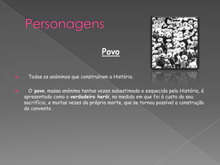 Povo
 Todos os anónimos que construíram a História.
 O povo, massa anónima tantas vezes subestimada e esquecida pela História, é
apresentado como o verdadeiro herói, na medida em que foi à custa do seu
sacrifício, e muitas vezes da própria morte, que se tornou possível a construção
do convento.
 