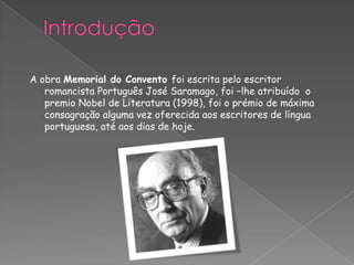 A obra Memorial do Convento foi escrita pelo escritor
romancista Português José Saramago, foi –lhe atribuído o
premio Nobel de Literatura (1998), foi o prémio de máxima
consagração alguma vez oferecida aos escritores de língua
portuguesa, até aos dias de hoje.
 