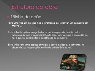“Era uma vez um rei que fez a promessa de levantar um convento em
Mafra”…
Esta linha de ação abrange todas as personagens da família real e
relaciona-se com a segunda linha de ação, uma vez que a promessa do
rei é que vai possibilitar a construção do convento.
Esta linha tem como espaço principal a corte e, depois, o convento, na
altura da sua inauguração, no dia do aniversário do rei.
 1ªlinha de ação:
 