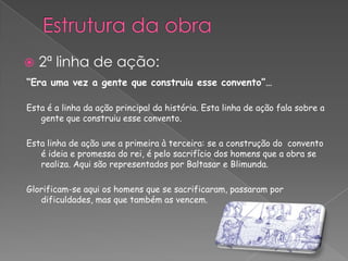 “Era uma vez a gente que construiu esse convento”…
Esta é a linha da ação principal da história. Esta linha de ação fala sobre a
gente que construiu esse convento.
Esta linha de ação une a primeira à terceira: se a construção do convento
é ideia e promessa do rei, é pelo sacrifício dos homens que a obra se
realiza. Aqui são representados por Baltasar e Blimunda.
Glorificam-se aqui os homens que se sacrificaram, passaram por
dificuldades, mas que também as vencem.
 2ª linha de ação:
 