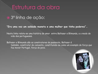 “Era uma vez um soldado maneta e uma mulher que tinha poderes”…
Nesta linha relata-se uma história de amor entre Baltasar e Blimunda, e o modo de
vida dos portugueses.
Baltasar e Blimunda são os construtores da passarola, Baltasar é
também, construtor do convento, constituindo-se como um exemplo de força que
faz mover Portugal, força do povo.
 3ª linha de ação:
 