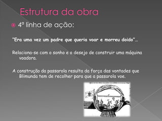 “Era uma vez um padre que queria voar e morreu doido”…
Relaciona-se com o sonho e o desejo de construir uma máquina
voadora.
A construção da passarola resulta da força das vontades que
Blimunda tem de recolher para que a passarola voe.
 4ª linha de ação:
 