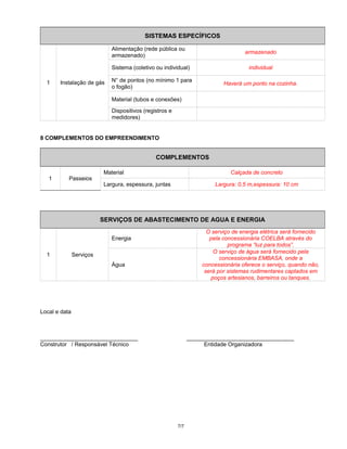 SISTEMAS ESPECÍFICOS
1 Instalação de gás
Alimentação (rede pública ou
armazenado)
armazenado
Sistema (coletivo ou individual) individual
N° de pontos (no mínimo 1 para
o fogão)
Haverá um ponto na cozinha.
Material (tubos e conexões)
Dispositivos (registros e
medidores)
8 COMPLEMENTOS DO EMPREENDIMENTO
COMPLEMENTOS
1 Passeios
Material Calçada de concreto
Largura, espessura, juntas Largura: 0,5 m,espessura: 10 cm
SERVIÇOS DE ABASTECIMENTO DE AGUA E ENERGIA
1 Serviços
Energia
O serviço de energia elétrica será fornecido
pela concessionária COELBA através do
programa “luz para todos”.
Água
O serviço de água será fornecido pela
concessionária EMBASA, onde a
concessionária oferece o serviço, quando não,
será por sistemas rudimentares captados em
poços artesianos, barreiros ou tanques.
Local e data
_______________________________ __________________________________
Construtor / Responsável Técnico Entidade Organizadora
7/7
 