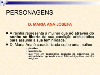 PERSONAGENS D. MARIA ANA JOSEFA A rainha representa a mulher que  só através do sonho se liberta  da sua condição aristocrática para assumir a sua feminilidade. D. Maria Ana é caracterizada como uma mulher  passiva ,  insatisfeita ,  que vive um  casamento baseado na aparência , na  sexualidade reprimida  e num falso código ético, moral e religioso.  