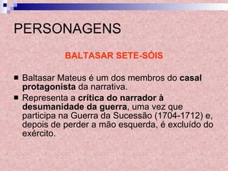 PERSONAGENS BALTASAR SETE-SÓIS Baltasar Mateus é um dos membros do  casal protagonista  da narrativa. Representa a  crítica do narrador à desumanidade da guerra , uma vez que participa na Guerra da Sucessão (1704-1712) e, depois de perder a mão esquerda, é excluído do exército. 