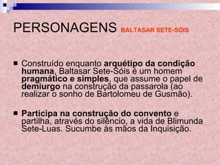 PERSONAGENS   BALTASAR SETE-SÓIS Construído enquanto  arquétipo da condição humana , Baltasar Sete-Sóis é um homem  pragmático e simples , que assume o papel de  demiurgo  na construção da passarola (ao realizar o sonho de Bartolomeu de Gusmão).  Participa na construção do convento  e partilha, através do silêncio, a vida de Blimunda Sete-Luas. Sucumbe às mãos da Inquisição. 