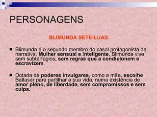 PERSONAGENS BLIMUNDA SETE-LUAS Blimunda é o segundo membro do casal protagonista da narrativa.  Mulher sensual e inteligente , Blimunda vive sem subterfúgios,  sem regras que a condicionem e escravizem . Dotada de  poderes invulgares , como a mãe,  escolhe  Baltasar para partilhar a sua vida, numa existência de  amor pleno, de liberdade, sem compromissos e sem culpa. 