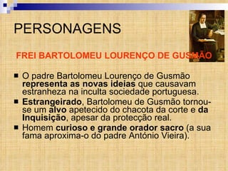 PERSONAGENS FREI BARTOLOMEU LOURENÇO DE GUSMÃO O padre Bartolomeu Lourenço de Gusmão  representa as novas ideias  que causavam estranheza na inculta sociedade portuguesa.  Estrangeirado , Bartolomeu de Gusmão tornou-se um  alvo  apetecido do chacota da corte e  da Inquisição , apesar da protecção real. Homem  curioso e grande orador sacro  (a sua fama aproxima-o do padre António Vieira). 