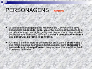 PERSONAGENS  O POVO O verdadeiro protagonista de  Memorial do Convento  é o povo trabalhador.  Espoliado, rude, violento , o povo atravessa toda a narrativa, numa construção de figuras que, embora corporizadas por Baltasar e Blimunda, tipificam a  massa colectiva e anónima  que  construiu, de facto, o convento. A crítica e o olhar mordaz do narrador enfatizam a  escravidão  a que foram sujeitos quarenta mil portugueses, para  alimentar o sonho de um rei megalómano  ao qual se atribui a edificação do Convento de Mafra. 