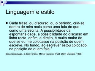 Linguagem e estilo Cada frase, ou discurso, ou o período, cria-se dentro de mim mais como uma fala do que como uma escrita. A possibilidade da espontaneidade, a possibilidade do discurso em linha recta, enfim, a direito, é muito maior do que se eu me colocasse na posição de quem escreve. No fundo, ao escrever estou colocado na posição de quem fala.” José Saramago, in  Conversas, Mário Ventura,  Publ. Dom Quixote, 1986   