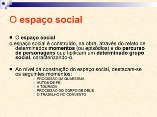 O  espaço social O  espaço social o espaço social é construído, na obra, através do relato de determinados  momentos  (ou episódios) e do  percurso de personagens  que tipificam um  determinado grupo social , caracterizando-o. Ao nível da construção do espaço social, destacam-se os seguintes momentos:  PROCISSÃO DA QUARESMA AUTOS-DE-FÉ A TOURADA PROCISSÃO DO CORPO DE DEUS O TRABALHO NO CONVENTO 