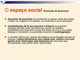 O  espaço social  Procissão da Quaresma descrição da procissão  (os penitentes à cabeça, atrás dos frades, o bispo, as imagens nos andares, as confrarias e as irmandades) manifestações de fé que tocavam a histeria  (as pessoas arrastam-se pelo chão, arranham-se, puxam os cabelos, esbofeteiam-se) enquanto o bispo faz sinais da cruz e um acólito balança o incensório; os penitentes recorrem à  autoflagelação o narrador afirma que, apesar da tentativa de purificação através do incenso,  Lisboa permanecia uma cidade suja ,  caótica e as suas gentes eram dominadas pela hipocrisia  de uma alma que, ironicamente, este define como "perfumada“. 