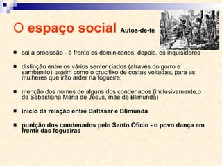 O  espaço social  Autos-de-fé sai a procissão - à frente os dominicanos; depois, os inquisidores distinção entre os vários sentenciados (através do gorro e sambenito), assim como o crucifixo de costas voltadas, para as mulheres que irão arder na fogueira;  menção dos nomes de alguns dos condenados (inclusivamente,o de Sebastiana Maria de Jesus, mãe de Blimunda) início da relação entre Baltasar e Blimunda punição dos condenados pelo Santo Ofício - o povo dança em frente das fogueiras 