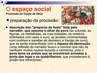 O  espaço social  Procissão do Corpo de Deus descrição dos "preparos da festa” feita pelo narrador, que assume o olhar do povo  (as colunas, as figuras, os medalhões, as ruas toldadas, os mastros enfeitados com seda e ouro, as janelas ornamentadas com cortinas e sanefas de damasco e franjas de ouro), que se sente maravilhado com a  riqueza da decoração  (uma reflexão do narrador leva-o a concluir que não se verificam muitos roubos durante a cerimónia, pois o  povo teme os pretos que se encontram armados à porta das lojas e os quadrilheiros , que procederiam à prisão dos infractores) preparação da procissão: 