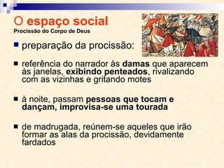 O  espaço social  Procissão do Corpo de Deus referência do narrador às  damas  que aparecem às janelas,  exibindo penteados , rivalizando com as vizinhas e gritando motes à noite, passam  pessoas que tocam e dançam, improvisa-se uma tourada de madrugada, reúnem-se aqueles que irão formar as alas da procissão, devidamente fardados preparação da procissão: 