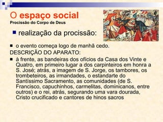 O  espaço social  Procissão do Corpo de Deus o evento começa logo de manhã cedo.  DESCRIÇÃO DO APARATO:  à frente, as bandeiras dos ofícios da Casa dos Vinte e Quatro, em primeiro lugar a dos carpinteiros em honra a S. José; atrás, a imagem de S. Jorge, os tambores, os trombeteiros, as irmandades, o estandarte do Santíssimo Sacramento, as comunidades (de S. Francisco, capuchinhos, carmelitas, dominicanos, entre outros) e o rei, atrás, segurando uma vara dourada, Cristo crucificado e cantores de hinos sacros realização da procissão: 
