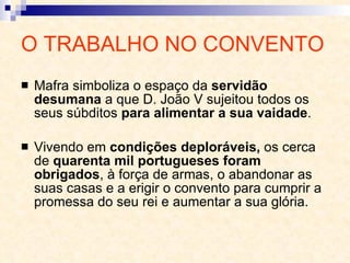 O TRABALHO NO CONVENTO Mafra simboliza o espaço da  servidão   desumana  a que D. João V sujeitou todos os seus súbditos  para alimentar a sua vaidade . Vivendo em  condições deploráveis,  os cerca   de  quarenta mil portugueses   foram obrigados , à força de armas, o abandonar as suas casas e a erigir o convento para cumprir a promessa do seu rei e aumentar a sua glória. 