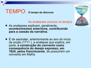 TEMPO  O tempo do discurso As analepses (recuos no tempo) As analepses explicam, geralmente,  acontecimentos anteriores, contribuindo para a coesão da narrativa . É de assinalar, anteriormente ao ano do início da acção (1711 ), a analepse que explica, em parte,  a construção do convento como consequência do desejo expresso, em 1624, pelos franciscanos , de possuírem um convento em Mafra. 