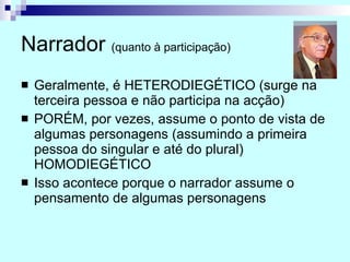 Narrador  (quanto à participação) Geralmente, é HETERODIEGÉTICO (surge na terceira pessoa e não participa na acção) PORÉM, por vezes, assume o ponto de vista de algumas personagens (assumindo a primeira pessoa do singular e até do plural) HOMODIEGÉTICO Isso acontece porque o narrador assume o pensamento de algumas personagens 