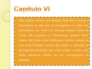 Capítulo VIEste capítulo começa com Baltasar Sete-Sóis a realçar a importância do pão para os portugueses e o facto dos estrangeiros que vivem em Portugal estarem fartos de comer pão enquanto os Portugueses passam fome. Depois João Elvas conta a Baltasar a história caricata de uma frota francesa: quando ela chegou a Portugal, os portugueses pensavam que vinha invadir o nosso país, afinal tratava-se apenas de um carregamento de bacalhau.