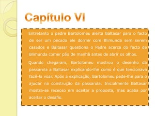 Capítulo VI   Entretanto o padre Bartolomeu alerta Baltasar para o facto de ser um pecado ele dormir com Blimunda sem serem casados e Baltasar questiona o Padre acerca do facto de Blimunda comer pão de manhã antes de abrir os olhos.   Quando chegaram, Bartolomeu mostrou o desenho da passarola a Baltasar explicando-lhe como é que tencionava fazê-la voar. Após a explicação, Bartolomeu pede-lhe para o ajudar na construção da passarola. Inicialmente Baltasar mostra-se receoso em aceitar a proposta, mas acaba por aceitar o desafio.