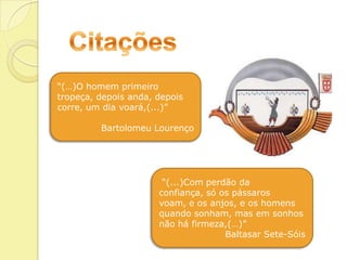 Citações“(…)O homem primeiro tropeça, depois anda, depois corre, um dia voará,(...)”Bartolomeu Lourenço “(...)Com perdão da confiança, só os pássaros voam, e os anjos, e os homens quando sonham, mas em sonhos não há firmeza,(…)”Baltasar Sete-Sóis
