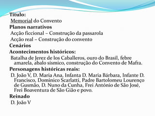 Título:
Memorial do Convento
Planos narrativos
Acção ficcional – Construção da passarola
Acção real – Construção do convento
Cenários
Acontecimentos históricos:
Batalha de Jerez de los Caballeros, ouro do Brasil, febre
  amarela, abalo sísmico, construção do Convento de Mafra.
Personagens históricas reais:
D. João V, D. Maria Ana, Infanta D. Maria Bárbara, Infante D.
  Francisco, Dominico Scarlatti, Padre Bartolomeu Lourenço
  de Gusmão, D. Nuno da Cunha, Frei António de São José,
  Frei Boaventura de São Gião e povo.
Reinado
D. João V
 