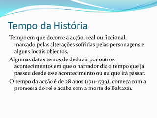 Tempo da História
Tempo em que decorre a acção, real ou ficcional,
  marcado pelas alterações sofridas pelas personagens e
  alguns locais objectos.
Algumas datas temos de deduzir por outros
  acontecimentos em que o narrador diz o tempo que já
  passou desde esse acontecimento ou ou que irá passar.
O tempo da acção é de 28 anos (1711-1739), começa com a
  promessa do rei e acaba com a morte de Baltazar.
 