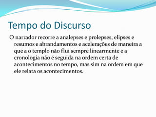 Tempo do Discurso
O narrador recorre a analepses e prolepses, elipses e
 resumos e abrandamentos e acelerações de maneira a
 que a o templo não flui sempre linearmente e a
 cronologia não é seguida na ordem certa de
 acontecimentos no tempo, mas sim na ordem em que
 ele relata os acontecimentos.
 